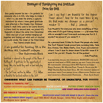 Messages of Thanksgiving and Gratitude from the Sett
'Easy peasy answer for me -- I'm grateful for everyone who is in HOL, who helps to make it what it is, yes even the dramz. A specific individual for whom I have great gratitude and affection is The Cheeky One, Professor Cosmo B. Mott (who used to be Cosmo Brown); a friend from my second year, we joined HOL Hogwarts at about the same time (December 2003) and sort of just started hanging out together and finding out what sorts of mischief we could create. The Order of the Tilted Halos!' -Prof. Tarma Amelia Black 'Can I say that I am thankful for the Higher Power above? And for the hard times in my life that make me stronger as a person? *nods* :D' -Bull J. Johnson 'I am thankful for everyone who does something at this site, even if it's just taking classes --- y'all make this site so wonderful and I love each and everyone for it. I wouldn't be around if you weren't! :) On a personal level, I'd like to thank the people who were the first friends I made around here, including Addy, Sere, Eno, Rowan, Sev, Blake, Keety, Zuvi, Faye, and numerous others. I don't dare to dream where I'd be HOL-wise if it wasn't for you lot. Thanks for all the pushes!' -Zoki Phantom 'I am grateful for finishing 7th in the Mr/Miss HOL Contest!!! :rolleyes:' -Star Andromeda Black 'Gratitude is inherent in the people of the House of Hufflepuff. A gratitude for the opportunity of living. Why else would they work so hard and play so much?' -The Fat Friar, written by Wilbur P.S. Wilbur is thankful for his kind masters in the Sett. 'I am grateful for all our wonderful BADGERS who have made my time here at HOL some of the best I have ever had. My friendships :wub: especially with MY Partner in Crime - Rorey Padfoot, My Mentor Prof. Tarma A. Black and My HQT Beater Partner Asky Kyle. My two proudest moments have been when I was chosen to be a Hufflepuff Prefect and most recently a Hufflepuff Professor. :cheer:' -Prof. Kath Snape 'OHHHHHHH What can PARKER be THANKFUL or UNGRATEFUL FOR???????? *eyes rolling around in his head* :wacko: Lets see ummmmmm ............ 'PARKER IS THANKFUL FOR' ....... SLIMMY MAGGOTS (especially fat juicy ones), RACID LUMPY MILK, PUTRID STINKY DRAGON DUNG, MOLDY LEMON MERINGUE PIE, WATER FILLED BALLOONS and VOMIT SMELLING DUNG BOMBS!! AND PARKER IS 'UNGRATEFUL FOR'.... HUFFLEPUFF ICKLE FIRST YEARS, PROFESSOR WHAT EVER HER NAME IS (BLACK - thats the one with the PARKER SPRAY :angry:) and THE BRAT (Kath Snape - little Miss high and mighty Professor now :poke:)' -Parker